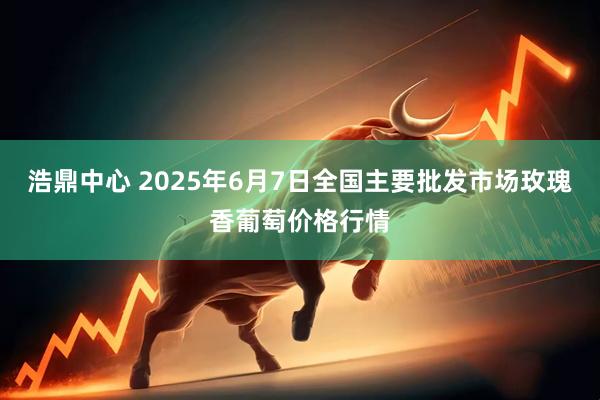 浩鼎中心 2025年6月7日全国主要批发市场玫瑰香葡萄价格行情