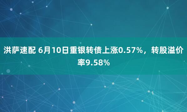 洪萨速配 6月10日重银转债上涨0.57%，转股溢价率9.58%