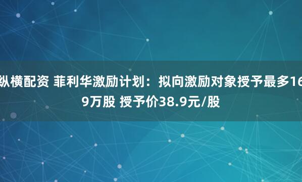 纵横配资 菲利华激励计划：拟向激励对象授予最多169万股 授予价38.9元/股