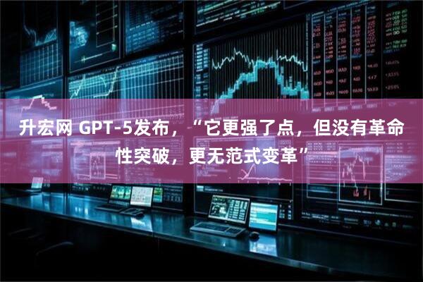 升宏网 GPT-5发布，“它更强了点，但没有革命性突破，更无范式变革”