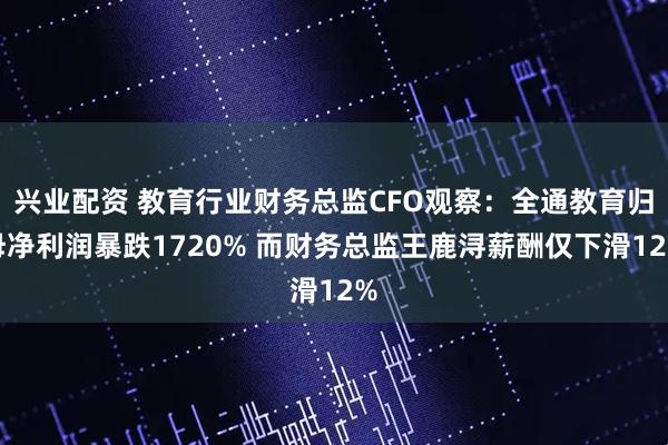 兴业配资 教育行业财务总监CFO观察：全通教育归母净利润暴跌1720% 而财务总监王鹿浔薪酬仅下滑12%