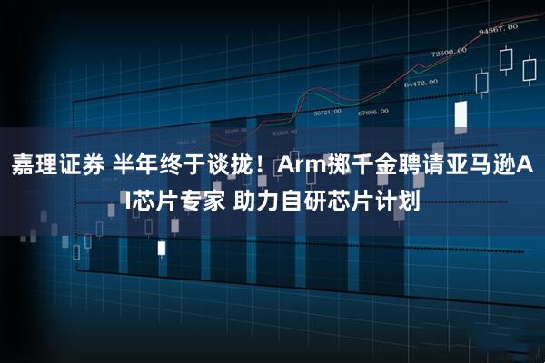 嘉理证券 半年终于谈拢！Arm掷千金聘请亚马逊AI芯片专家 助力自研芯片计划