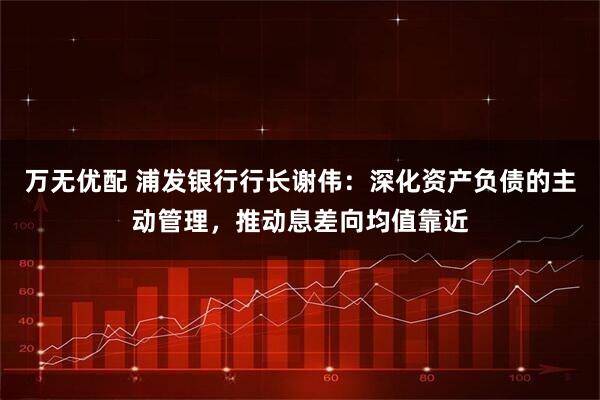 万无优配 浦发银行行长谢伟：深化资产负债的主动管理，推动息差向均值靠近