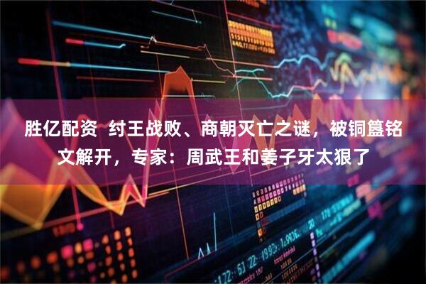 胜亿配资  纣王战败、商朝灭亡之谜，被铜簋铭文解开，专家：周武王和姜子牙太狠了