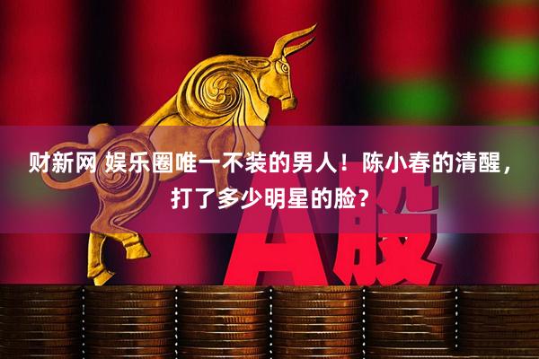 财新网 娱乐圈唯一不装的男人！陈小春的清醒，打了多少明星的脸？