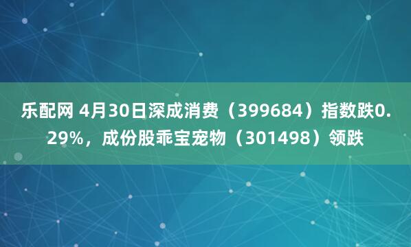 乐配网 4月30日深成消费（399684）指数跌0.29%，成份股乖宝宠物（301498）领跌