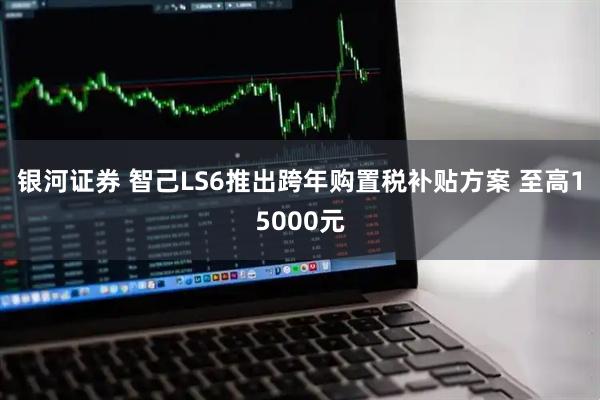 银河证券 智己LS6推出跨年购置税补贴方案 至高15000元