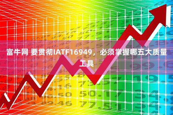 富牛网 要贯彻IATF16949，必须掌握哪五大质量工具