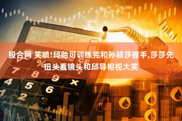 股合网 笑喷!邱贻可训练完和孙颖莎握手,莎莎先扭头看镜头和邱导相视大笑