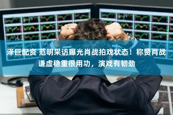 泽巨配资 范明采访曝光肖战拍戏状态！称赞肖战谦虚稳重很用功，演戏有韧劲