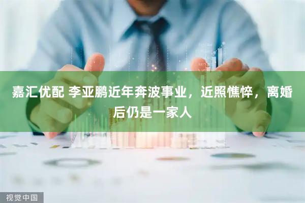嘉汇优配 李亚鹏近年奔波事业，近照憔悴，离婚后仍是一家人